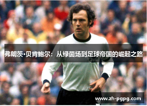 弗朗茨·贝肯鲍尔：从绿茵场到足球帝国的崛起之路