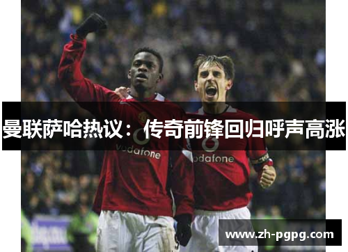曼联萨哈热议：传奇前锋回归呼声高涨