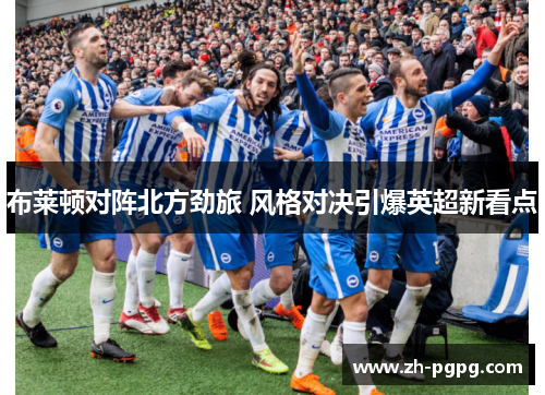 布莱顿对阵北方劲旅 风格对决引爆英超新看点