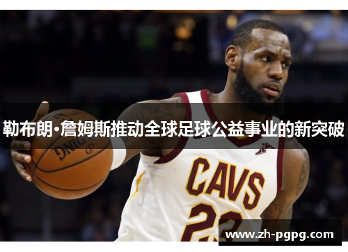 勒布朗·詹姆斯推动全球足球公益事业的新突破 勒布朗·詹姆斯推动全球足球公益事业的新突破
