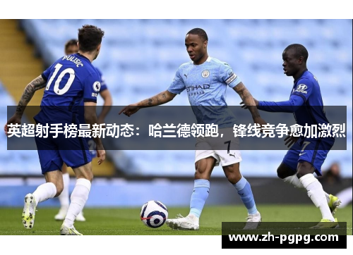 英超射手榜最新动态：哈兰德领跑，锋线竞争愈加激烈